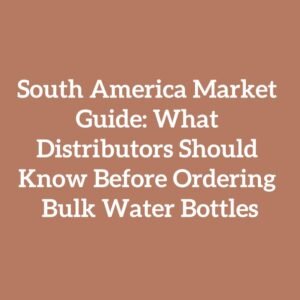 South America Market Guide: What Distributors Should Know Before Ordering Bulk Water Bottles