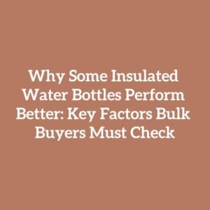 Why Some Insulated Water Bottles Perform Better: Key Factors Bulk Buyers Must Check
