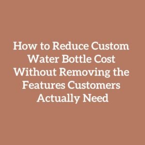 How to Reduce Custom Water Bottle Cost Without Removing the Features Customers Actually Need